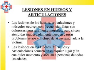 LESIONES EN HUESOS Y
           ARTICULACIONES
• Las lesiones de los huesos, articulaciones y
  músculos ocurren con frecuencia. Estas son
  dolorosas pero raramente mortales; pero si son
  atendidas inadecuadamente pueden causar
  problemas serios e incluso dejar incapacitada a la
  víctima.
• Las lesiones en los Huesos, Músculos y
  Articulaciones ocurren en cualquier lugar y en
  cualquier momento y afectan a personas de todas
  las edades.
 