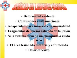 • Deformidad evidente
        • Contusiones e inflamaciones
• Incapacidad para moverse con normalidad
• Fragmentos de huesos saliendo de la lesión
• Si la victima escucho un chasquido o ruido
                      seco
  • El área lesionada esta fría y entumecida
               • Dolor excesivo
 