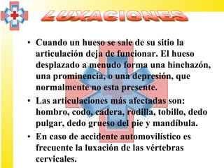 • Cuando un hueso se sale de su sitio la
  articulación deja de funcionar. El hueso
  desplazado a menudo forma una hinchazón,
  una prominencia, o una depresión, que
  normalmente no esta presente.
• Las articulaciones más afectadas son:
  hombro, codo, cadera, rodilla, tobillo, dedo
  pulgar, dedo grueso del pie y mandíbula.
• En caso de accidente automovilístico es
  frecuente la luxación de las vértebras
  cervicales.
 