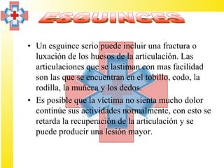 • Un esguince serio puede incluir una fractura o
  luxación de los huesos de la articulación. Las
  articulaciones que se lastiman con mas facilidad
  son las que se encuentran en el tobillo, codo, la
  rodilla, la muñeca y los dedos.
• Es posible que la víctima no sienta mucho dolor
  continúe sus actividades normalmente, con esto se
  retarda la recuperación de la articulación y se
  puede producir una lesión mayor.
 
