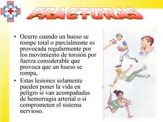 • Ocurre cuando un hueso se
  rompe total o parcialmente es
  provocada regularmente por
  los movimiento de torsión por
  fuerza considerable que
  provoca que un hueso se
  rompa,
• Estas lesiones solamente
  pueden poner la vida en
  peligro si van acompañadas
  de hemorragia arterial o si
  comprometen el sistema
  nervioso.
 