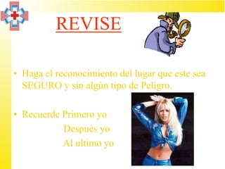 REVISE

• Haga el reconocimiento del lugar que este sea
  SEGURO y sin algún tipo de Peligro.

• Recuerde Primero yo
           Después yo
           Al ultimo yo
 
