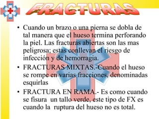 • Cuando un brazo o una pierna se dobla de
  tal manera que el hueso termina perforando
  la piel. Las fracturas abiertas son las mas
  peligrosa; estas conllevan el riesgo de
  infección y de hemorragia.
• FRACTURAS MIXTAS.-Cuando el hueso
  se rompe en varias fracciones, denominadas
  esquirlas
• FRACTURA EN RAMA.- Es como cuando
  se fisura un tallo verde, este tipo de FX es
  cuando la ruptura del hueso no es total.
 