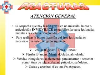 ATENCION GENERAL

• Si sospecha que hay lesión grave en un músculo, hueso o
  articulación INMOVILICE (entablille), la parte lesionada,
  mientras la víctima es atendida.
• Para realizar la inmovilización del área lesionada, es
  necesario que usted tenga lo siguiente:

             Férulas Rígidas: Tablas, Cartón;
       Férulas Blandas: Manta doblada, almohada;
  Vendas triangulares, o elementos para amarrar o sostener
      como: tiras de tela, corbatas, pañuelos, pañoletas.
         Gasas y apositos si es una Fx expuesta.
 