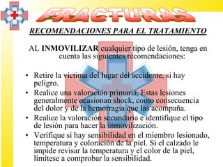 RECOMENDACIONES PARA EL TRATAMIENTO

 AL INMOVILIZAR cualquier tipo de lesión, tenga en
       cuenta las siguientes recomendaciones:

• Retire la víctima del lugar del accidente, si hay
  peligro.
• Realice una valoración primaria, Estas lesiones
  generalmente ocasionan shock, como consecuencia
  del dolor y de la hemorragia que las acompaña.
• Realice la valoración secundaria e identifique el tipo
  de lesión para hacer la inmovilización.
• Verifique si hay sensibilidad en el miembro lesionado,
  temperatura y coloración de la piel. Si el calzado le
  impide revisar la temperatura y el color de la piel,
  limítese a comprobar la sensibilidad.
 