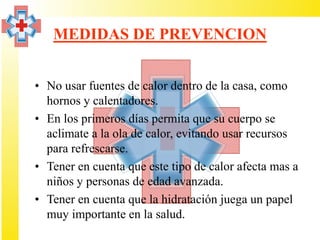 MEDIDAS DE PREVENCION


• No usar fuentes de calor dentro de la casa, como
  hornos y calentadores.
• En los primeros días permita que su cuerpo se
  aclimate a la ola de calor, evitando usar recursos
  para refrescarse.
• Tener en cuenta que este tipo de calor afecta mas a
  niños y personas de edad avanzada.
• Tener en cuenta que la hidratación juega un papel
  muy importante en la salud.
 