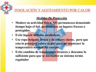 INSOLACIÓN Y AGOTAMIENTO POR CALOR

                    Medidas De Protección
•   Modere su actividad física, NO permanezca demasiado
    tiempo bajo el Sol, permanezca en lugares frescos o
    protegidos.
•   Evite ingerir bebidas alcohólicas.
•   Use ropa holgada fresca y de colores claros, pero que
    esta lo proteja y cubra su piel para así mantener la
    temperatura normal del cuerpo.
•   Evite cambios de temperatura bruscos y descanse lo
    suficiente para que se normalice su sistema termo
    regulador
 