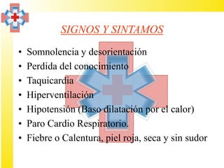 SIGNOS Y SINTAMOS
•   Somnolencia y desorientación
•   Perdida del conocimiento
•   Taquicardia
•   Hiperventilación
•   Hipotensión (Baso dilatación por el calor)
•   Paro Cardio Respiratorio.
•   Fiebre o Calentura, piel roja, seca y sin sudor
 