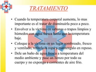 TRATAMIENTO
• Cuando la temperatura corporal aumenta, lo mas
  importante es el tratar de disminuirla poco a poco.
• Envolver a la víctima en sabanas o trapos limpios y
  húmedos con agua fresca hasta que la temperatura
  baje.
• Coloque a la víctima en un lugar sombreado, fresco
  y ventilado, retirele la ropa y mantengalo en reposo.
• Dele un baño de agua fresca a temperatura del
  medio ambiente y pase un lienzo por todo su
  cuerpo y no exponga a corrientes de aire frío.
 