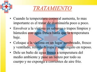 TRATAMIENTO
• Cuando la temperatura corporal aumenta, lo mas
  importante es el tratar de disminuirla poco a poco.
• Envolver a la víctima en sabanas o trapos limpios y
  húmedos con agua fresca hasta que la temperatura
  baje.
• Coloque a la víctima en un lugar sombreado, fresco
  y ventilado, retirele la ropa y mantengalo en reposo.
• Dele un baño de agua fresca a temperatura del
  medio ambiente y pase un lienzo por todo su
  cuerpo y no exponga a corrientes de aire frío.
 