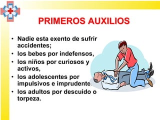 PRIMEROS AUXILIOS
• Nadie esta exento de sufrir
  accidentes;
• los bebes por indefensos,
• los niños por curiosos y
  activos,
• los adolescentes por
  impulsivos e imprudentes
• los adultos por descuido o
  torpeza.
 