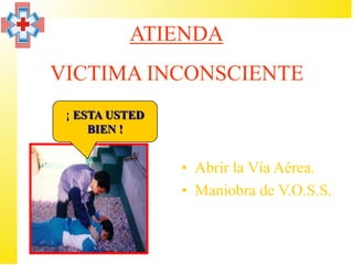 ATIENDA
VICTIMA INCONSCIENTE
 ¡ ESTA USTED
     BIEN !


                • Abrir la Vía Aérea.
                • Maniobra de V.O.S.S.
 