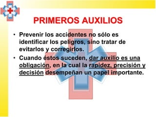 PRIMEROS AUXILIOS
• Prevenir los accidentes no sólo es
  identificar los peligros, sino tratar de
  evitarlos y corregirlos.
• Cuando éstos suceden, dar auxilio es una
  obligación, en la cual la rapidez, precisión y
  decisión desempeñan un papel importante.
 