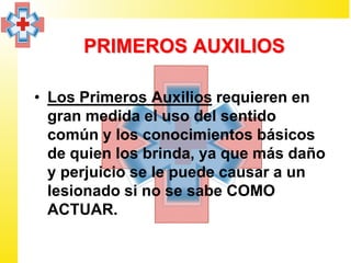 PRIMEROS AUXILIOS

• Los Primeros Auxilios requieren en
  gran medida el uso del sentido
  común y los conocimientos básicos
  de quien los brinda, ya que más daño
  y perjuicio se le puede causar a un
  lesionado si no se sabe COMO
  ACTUAR.
 