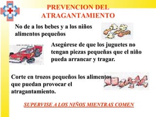 PREVENCION DEL
           ATRAGANTAMIENTO
 No de a los bebes y a los niños
 alimentos pequeños
               Asegúrese de que los juguetes no
               tengan piezas pequeñas que el niño
               pueda arrancar y tragar.

Corte en trozos pequeños los alimentos
que puedan provocar el
atragantamiento.

    SUPERVISE A LOS NIÑOS MIENTRAS COMEN
 