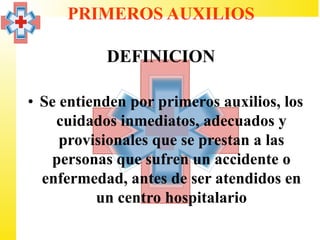 PRIMEROS AUXILIOS

           DEFINICION

• Se entienden por primeros auxilios, los
    cuidados inmediatos, adecuados y
     provisionales que se prestan a las
    personas que sufren un accidente o
  enfermedad, antes de ser atendidos en
          un centro hospitalario
 