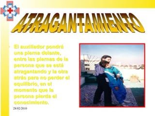 • El auxiliador pondrá
  una pierna delante,
  entre las piernas de la
  persona que se está
  atragantando y la otra
  atrás para no perder el
  equilibrio, en el
  momento que la
  persona pierda el
  conocimiento.
  28/02/2010
 