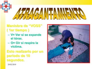 • Maniobra de “VOSS”
  ( 1er tiempo )
  – V= Ver si se expande
    el tórax.
  – O= Oír si respira la
    víctima.
• Esto realizarlo por un
  período de 10
  segundos.
  28/02/2010
 