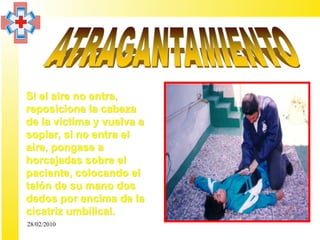 • Si el aire no entra,
  reposicione la cabeza
  de la víctima y vuelva a
  soplar, si no entra el
  aire, pongase a
  horcajadas sobre el
  paciente, colocando el
  talón de su mano dos
  dedos por encima de la
  cicatriz umbilical.
  28/02/2010
 