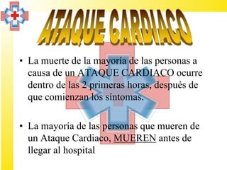 • La muerte de la mayoría de las personas a
  causa de un ATAQUE CARDIACO ocurre
  dentro de las 2 primeras horas, después de
  que comienzan los síntomas.

• La mayoría de las personas que mueren de
  un Ataque Cardiaco, MUEREN antes de
  llegar al hospital
 