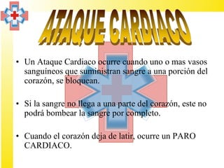 • Un Ataque Cardiaco ocurre cuando uno o mas vasos
  sanguíneos que suministran sangre a una porción del
  corazón, se bloquean.

• Si la sangre no llega a una parte del corazón, este no
  podrá bombear la sangre por completo.

• Cuando el corazón deja de latir, ocurre un PARO
  CARDIACO.
 