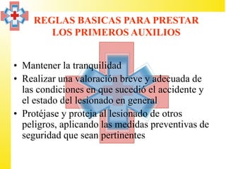 REGLAS BASICAS PARA PRESTAR
       LOS PRIMEROS AUXILIOS


• Mantener la tranquilidad
• Realizar una valoración breve y adecuada de
  las condiciones en que sucedió el accidente y
  el estado del lesionado en general
• Protéjase y proteja al lesionado de otros
  peligros, aplicando las medidas preventivas de
  seguridad que sean pertinentes
 