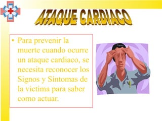 • Para prevenir la
  muerte cuando ocurre
  un ataque cardiaco, se
  necesita reconocer los
  Signos y Síntomas de
  la victima para saber
  como actuar.
 