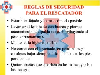 REGLAS DE SEGURIDAD
          PARA EL RESCATADOR
• Estar bien fajado y lo mas cómodo posible
• Levantar al lesionado con brazos y piernas
  manteniendo la espalda recta, distribuyendo el
  peso correctamente.
• Mantener la higiene posible
• No correr con el lesionado, en pendientes y
  escaleras bajar siempre al lesionado con los pies
  por delante
• Quitar objetos que estorben en las manos y subir
  las mangas
 
