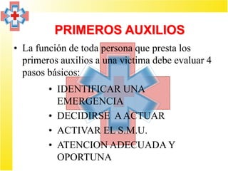 PRIMEROS AUXILIOS
• La función de toda persona que presta los
  primeros auxilios a una victima debe evaluar 4
  pasos básicos:
        • IDENTIFICAR UNA
          EMERGENCIA
        • DECIDIRSE A ACTUAR
        • ACTIVAR EL S.M.U.
        • ATENCION ADECUADA Y
          OPORTUNA
 