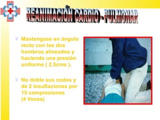 ¥ Mantengase en ángulo
  recto con los dos
  hombros alineados y
  haciendo una presión
  uniforme ( 2.5cms ).

¥ No doble sus codos y
  de 2 insuflaciones por
  15 compresiones
  (4 Veces)
 