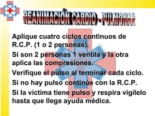 ¤ Aplique cuatro ciclos continuos de
  R.C.P. (1 o 2 personas).
¤ Si son 2 personas 1 ventila y la otra
  aplica las compresiones.
¤ Verifique el pulso al terminar cada ciclo.
¤ Si no hay pulso continúe con la R.C.P.
¤ Si la víctima tiene pulso y respira vigílelo
  hasta que llega ayuda médica.
 