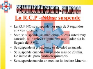 La R.C.P - NO se suspende
• La RCP NO se suspende por mas de 5 segundos
  una ves iniciada.
• Solo se suspende las maniobras, si esta usted muy
  cansado, si lo releva alguna otro auxiliador o a la
  llegada del SMU.
• Se suspende si el paciente es de edad avanzada
• Se suspende cuando han pasado mas de 20 min.
  De inicio del paro cardiorrespiratorio
• Se suspende cuando un medico lo declare Muerto.
 