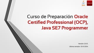 Curso de Preparación Oracle
Certified Professional (OCP),
Java SE7 Programmer
Versión 2.0.0.
Ultima revisión: 15/11/2014
 