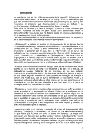 -   conclusiones

los resultados que se han obtenido después de la ejecución del prograa han
sido satisfactorios dentro de los equipos de trabajo. Esto ha sido debido por
que han identificado una serie de conductas perjudiciales para su salud y han
reconocido el problema que desempeñaba el exceso de trabajo y su
implicación personal algo adictiva que estaban llevando a cabo.
Esta serie de factores que hemos trabajado durante el curso planteado por
recursos humanos ha sido de gran ayuda para comprender mejor el
comportamiento y conductas que no debería darse en ninguna organización y
en el caso que nos ocupa en la empresa.
Las conclusiones que hemos sacado después de aplicar el curso de prevención
en la adicción laboral y que hemos intentado corregir son:

- Colaboración y trabajo en equipo en el desempeño de las tareas: hemos
comprobado que la carga individual estaba influyendo considerablemente en la
consecución de las tareas y esto conllevaba a una mayor implicación
profesional y personal por lo que, tras la intervención en el curso, los
trabajadores han mejorado considerablemente. Cuando algún trabajador se
queda colapsado y no consigue llegar al objetivo porque o bien tiene dudas en
el proyecto o el tiempo juega en su contra, como equipo se ayudan unos a
otros, aportan ideas y ayudan los que hayan terminado su parte del trabajo. De
este modo, conseguimos una mayor implicación y un buen clima en el trabajo.

- Relevos y descansos sin hablar del trabajo: otras de las cosas que nos dimos
cuenta fue que durante el tiempo de descanso y de ocio en el trabajo, los
trabajadores seguían hablando de los proyectos en los que estaban
preocupados y no dejaban tiempo de descansar de la rutina laboral, e incluso
en sus casas seguían teniendo la preocupación por entregar los trabajos a
tiempo. De modo que, tras el curso aprendieron a organizarse mejor y a
establecer un horario elaborado por ellos mismos en los que aprendieron a no
obsesionarse con los asuntos laborales y eso hizo que poco a poco se
sumergieran en una rutina más saludable.

- Relajación y mejor clima: estudiaron las consecuencias de sufrir ansiedad o
estrés y gracias al curso aprendieron a hacer distinciones y a relajarse en los
momentos en los que se sentían más angustiados. Si sentían algún tipo de
síntoma elaboraron unas normas personalizadas en los que escribieron cosas
que le ayudaban a no ponerse nerviosos y a desconectar durante unos minutos
para volver a conectarse cuando estuvieran mas relajados, eso mejoro las
comunicación y a dirigirse a los compañeros con más respeto y fomento un
clima más saludable para la empresa.

- conocerse mejor a sí mismos y entender al grupo: al autoevaluarse ellos
mismos y como grupo comprendieron las diferencias que existían entre ellos y
lo que hacía que tuvieran un clima al borde del colapso. De modo que,
elaboraron una lista con sus puntos fuertes y débiles individualmente y como
organización que ayudó a establecerse objetivos y cumplir metas como equipo.
Esto les ayudó a darse cuenta de que no todo era negativo en la organización y
mejoraron los puntos fuertes y están trabajando día a día lo que deben mejorar.

                                                                             3
 