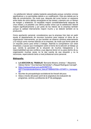 - la satisfacción laboral: estaba bastante perjudicada porque cometían errores
significativos y no permisibles debido a su cualificación. Esto era debido por la
falta de concentración. De modo que, después del curso hacían un esquema
entre todos de cómo debían encargarse en las tareas y siempre con un tiempo
de margen y antelación. El resultado mejoró considerablemente después de
unos meses y al pasarles una última prueba vimos que la satisfacción laboral
mejoró significativamente y por parte de los líderes de la empresa también
porque la calidad internamente mejoró mucho y se detectó también en la
producción.

Como aportación personal, consideramos que la empresa hizo bien en pedir
ayuda al departamento de recursos humanos para mejorar el clima de su
organización internamente, ya que también se observó cambios externamente
y lo incluyó como normas básicas en la empresa, de modo que formó parte de
un requisito previo para entrar a trabajar. Además lo compartieron con otras
empresas y supuso que investigaran sobre el tema de la adicción al trabajo ya
que, viendo la gravedad de la situación de muchos trabajadores y la
responsabilidad que eso conlleva y que algunos tienen en su peso dentro de su
organización muchas veces no te das cuenta de esa situación y no la
reconoces, repercutiendo tanto a nivel profesional como personal.

Bibliografía:

    LA ADICCION AL TRABAJO Bernardo Moreno Jiménez *, Macarena
     Gálvez Herrer,* Eva Garrosa Hernández* y Raquel Rodríguez Carvajal*.
    https://campusvirtual.ucm.es/SCRIPT/10-
     69717/scripts/student/serve_tree.pl?1868493799++START++_homepag
     e#.
    Apuntes de psicopatología sociolaboral de Araceli del pozo
    Ideas a través del power point de la asignatura de evaluación de
     programas, centros y profesores de 5º de pedagogía.




                                                                               4
 