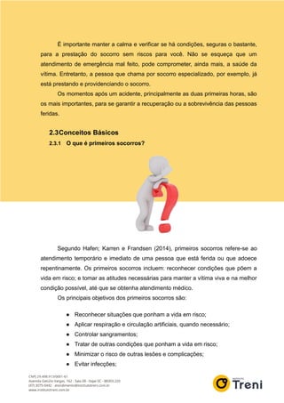 É importante manter a calma e verificar se há condições, seguras o bastante,
para a prestação do socorro sem riscos para você. Não se esqueça que um
atendimento de emergência mal feito, pode comprometer, ainda mais, a saúde da
vítima. Entretanto, a pessoa que chama por socorro especializado, por exemplo, já
está prestando e providenciando o socorro.
Os momentos após um acidente, principalmente as duas primeiras horas, são
os mais importantes, para se garantir a recuperação ou a sobrevivência das pessoas
feridas.
2.3Conceitos Básicos
2.3.1 O que é primeiros socorros?
Segundo Hafen; Karren e Frandsen (2014), primeiros socorros refere-se ao
atendimento temporário e imediato de uma pessoa que está ferida ou que adoece
repentinamente. Os primeiros socorros incluem: reconhecer condições que põem a
vida em risco; e tomar as atitudes necessárias para manter a vítima viva e na melhor
condição possível, até que se obtenha atendimento médico.
Os principais objetivos dos primeiros socorros são:
● Reconhecer situações que ponham a vida em risco;
● Aplicar respiração e circulação artificiais, quando necessário;
● Controlar sangramentos;
● Tratar de outras condições que ponham a vida em risco;
● Minimizar o risco de outras lesões e complicações;
● Evitar infecções;
 