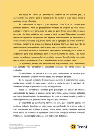 Em todos os casos de queimaduras, mesmo as de primeiro grau, é
conveniente ficar atento, para a necessidade de manter o local lesado limpo e
protegido contra infecções.
As queimaduras de segundo grau, requerem outros tipos de cuidados para
primeiros socorros. Além do procedimento imediato de lavagem do local lesado,
proteger o mesmo com compressa de gaze ou pano limpo umedecido, ou papel
alumínio. Não furar as bolhas que venham a surgir no local. Não aplicar pomadas,
cremes ou unguentos de qualquer tipo. Especial menção deverá ser feita quanto a
certos hábitos populares prejudiciais como: uso e aplicação de creme dentifrício,
manteiga, margarina ou graxa de máquina. É preciso ficar bem claro que não se
pode usar qualquer espécie de medicamento tópico (pomadas) nestes casos.
Nada deve ser dado à vítima como medicamento. Remover joias e vestes do
acidentado, para evitar constrição, com o desenvolvimento de edema. Não retirar
roupas ou partes de roupa que tenham grudado no corpo do acidentado, nem retirar
corpos estranhos que tenham ficado na queimadura após a lavagem inicial.
O acidentado deverá ser encaminhado imediatamente para atendimento
especializado. Não transportar o acidentado envolvido em panos úmidos ou
molhados.
O atendimento de primeiros socorros para queimaduras de terceiro grau,
também consiste na lavagem do local lesado e na proteção da lesão.
Se for possível, proteger a área com papel alumínio. O papel alumínio separa,
efetivamente, a lesão do meio externo; diminui a perda de calor; é moldável, não
aderente e protege a queimadura contra microrganismos.
Todas as providências tomadas para prevenção do estado de choque,
administração de líquidos e cuidados gerais com vítima, são as mesmas aplicadas
nos casos de queimaduras de segundo grau. As queimaduras de terceiro grau têm a
mesma gravidade que queimaduras de segundo grau profundas.
O acidentado de queimadura térmica na face, cujo acidente ocorreu em
ambiente fechado, deve ficar em observação, para verificação de sinais de lesão no
trato respiratório. Os sintomas e sinais, muitas vezes, podem aparecer algumas
horas depois da ocorrência e representar oclusão dos brônquios e edema pulmonar.
Pode haver expectoração fuliginosa, com fragmentos de tecidos.
 