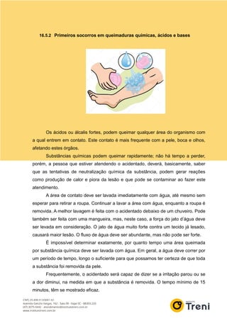 16.5.2 Primeiros socorros em queimaduras químicas, ácidos e bases
Os ácidos ou álcalis fortes, podem queimar qualquer área do organismo com
a qual entrem em contato. Este contato é mais frequente com a pele, boca e olhos,
afetando estes órgãos.
Substâncias químicas podem queimar rapidamente; não há tempo a perder,
porém, a pessoa que estiver atendendo o acidentado, deverá, basicamente, saber
que as tentativas de neutralização química da substância, podem gerar reações
como produção de calor e piora da lesão e que pode se contaminar ao fazer este
atendimento.
A área de contato deve ser lavada imediatamente com água, até mesmo sem
esperar para retirar a roupa. Continuar a lavar a área com água, enquanto a roupa é
removida. A melhor lavagem é feita com o acidentado debaixo de um chuveiro. Pode
também ser feita com uma mangueira, mas, neste caso, a força do jato d’água deve
ser levada em consideração. O jato de água muito forte contra um tecido já lesado,
causará maior lesão. O fluxo de água deve ser abundante, mas não pode ser forte.
É impossível determinar exatamente, por quanto tempo uma área queimada
por substância química deve ser lavada com água. Em geral, a água deve correr por
um período de tempo, longo o suficiente para que possamos ter certeza de que toda
a substância foi removida da pele.
Frequentemente, o acidentado será capaz de dizer se a irritação parou ou se
a dor diminui, na medida em que a substância é removida. O tempo mínimo de 15
minutos, têm se mostrado eficaz.
 