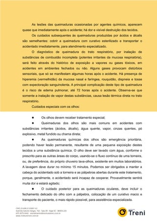 As lesões das queimaduras ocasionadas por agentes químicos, aparecem
quase que imediatamente após o acidente; há dor e visível destruição dos tecidos.
Os cuidados subsequentes às queimaduras produzidas por ácidos e álcalis
são semelhantes: cobrir a queimadura com curativo esterilizado e transportar o
acidentado imediatamente, para atendimento especializado.
O diagnóstico de queimadura do trato respiratório, por inalação de
substâncias de combustão incompleta (potentes irritantes da mucosa respiratória),
será feito através do histórico de exposição a vapores ou gases tóxicos, em
acidentes em ambientes fechados ou não. Alguns gases provocam distúrbios
sensoriais, que só se manifestam algumas horas após o acidente. Há presença de
hiperemia (vermelhidão) da mucosa nasal e faríngea, rouquidão, dispneia e tosse
com expectoração sanguinolenta. A principal complicação deste tipo de queimadura
é o risco de edema pulmonar, até 72 horas após o acidente. Observa-se que
somente a inalação de vapor destas substâncias, causa lesão térmica direta no trato
respiratório.
Cuidados especiais com os olhos:
 Os olhos devem receber tratamento especial;
 Queimaduras dos olhos são mais comuns em acidentes com
substâncias irritantes (ácidos, álcalis), água quente, vapor, cinzas quentes, pó
explosivo, metal fundido ou chama direta;
 As queimaduras químicas dos olhos são emergência prioritária,
podendo haver lesão permanente, resultante de uma pequena exposição destes
tecidos a uma substância química. O olho deve ser lavado com água, conforme o
prescrito para as outras áreas do corpo, usando-se o fluxo contínuo de uma torneira,
ou, de preferência, do próprio chuveiro lava-olhos, existente em muitos laboratórios.
A lavagem deve durar no mínimo 15 minutos. Podemos ser obrigados a manter a
cabeça do acidentado sob a torneira e as pálpebras abertas durante este tratamento,
porque, geralmente, o acidentado será incapaz de cooperar. Provavelmente sentirá
muita dor e estará agitado;
 O cuidado posterior para as queimaduras oculares, deve incluir o
fechamento delicado do olho com a pálpebra, colocação de um curativo macio e
transporte do paciente, o mais rápido possível, para assistência especializada.
 