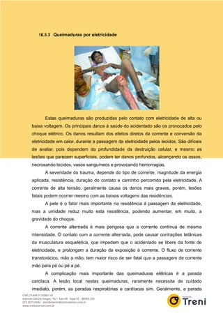 16.5.3 Queimaduras por eletricidade
Estas queimaduras são produzidas pelo contato com eletricidade de alta ou
baixa voltagem. Os principais danos à saúde do acidentado são os provocados pelo
choque elétrico. Os danos resultam dos efeitos diretos da corrente e conversão da
eletricidade em calor, durante a passagem da eletricidade pelos tecidos. São difíceis
de avaliar, pois dependem da profundidade da destruição celular, e mesmo as
lesões que parecem superficiais, podem ter danos profundos, alcançando os ossos,
necrosando tecidos, vasos sanguíneos e provocando hemorragias.
A severidade do trauma, depende do tipo de corrente, magnitude da energia
aplicada, resistência, duração do contato e caminho percorrido pela eletricidade. A
corrente de alta tensão, geralmente causa os danos mais graves, porém, lesões
fatais podem ocorrer mesmo com as baixas voltagens das residências.
A pele é o fator mais importante na resistência à passagem da eletricidade,
mas a umidade reduz muito esta resistência, podendo aumentar, em muito, a
gravidade do choque.
A corrente alternada é mais perigosa que a corrente contínua de mesma
intensidade. O contato com a corrente alternada, pode causar contrações tetânicas
da musculatura esquelética, que impedem que o acidentado se libere da fonte de
eletricidade, e prolongam a duração da exposição à corrente. O fluxo de corrente
transtorácico, mão a mão, tem maior risco de ser fatal que a passagem de corrente
mão para pé ou pé a pé.
A complicação mais importante das queimaduras elétricas é a parada
cardíaca. A lesão local nestas queimaduras, raramente necessita de cuidado
imediato, porém, as paradas respiratórias e cardíacas sim. Geralmente, a parada
 