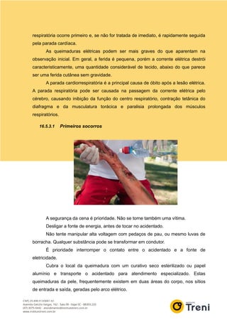 respiratória ocorre primeiro e, se não for tratada de imediato, é rapidamente seguida
pela parada cardíaca.
As queimaduras elétricas podem ser mais graves do que aparentam na
observação inicial. Em geral, a ferida é pequena, porém a corrente elétrica destrói
caracteristicamente, uma quantidade considerável de tecido, abaixo do que parece
ser uma ferida cutânea sem gravidade.
A parada cardiorrespiratória é a principal causa de óbito após a lesão elétrica.
A parada respiratória pode ser causada na passagem da corrente elétrica pelo
cérebro, causando inibição da função do centro respiratório, contração tetânica do
diafragma e da musculatura torácica e paralisia prolongada dos músculos
respiratórios.
16.5.3.1 Primeiros socorros
A segurança da cena é prioridade. Não se torne também uma vítima.
Desligar a fonte de energia, antes de tocar no acidentado.
Não tente manipular alta voltagem com pedaços de pau, ou mesmo luvas de
borracha. Qualquer substância pode se transformar em condutor.
É prioridade interromper o contato entre o acidentado e a fonte de
eletricidade.
Cubra o local da queimadura com um curativo seco esterilizado ou papel
alumínio e transporte o acidentado para atendimento especializado. Estas
queimaduras da pele, frequentemente existem em duas áreas do corpo, nos sítios
de entrada e saída, geradas pelo arco elétrico.
 
