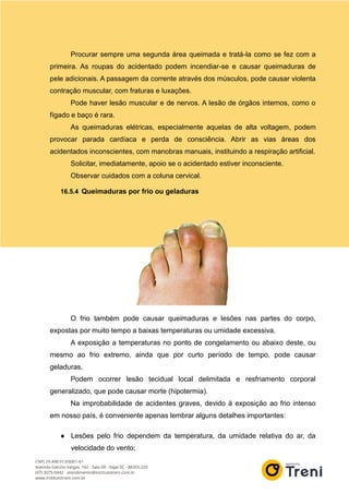 Procurar sempre uma segunda área queimada e tratá-la como se fez com a
primeira. As roupas do acidentado podem incendiar-se e causar queimaduras de
pele adicionais. A passagem da corrente através dos músculos, pode causar violenta
contração muscular, com fraturas e luxações.
Pode haver lesão muscular e de nervos. A lesão de órgãos internos, como o
fígado e baço é rara.
As queimaduras elétricas, especialmente aquelas de alta voltagem, podem
provocar parada cardíaca e perda de consciência. Abrir as vias áreas dos
acidentados inconscientes, com manobras manuais, instituindo a respiração artificial.
Solicitar, imediatamente, apoio se o acidentado estiver inconsciente.
Observar cuidados com a coluna cervical.
16.5.4 Queimaduras por frio ou geladuras
O frio também pode causar queimaduras e lesões nas partes do corpo,
expostas por muito tempo a baixas temperaturas ou umidade excessiva.
A exposição a temperaturas no ponto de congelamento ou abaixo deste, ou
mesmo ao frio extremo, ainda que por curto período de tempo, pode causar
geladuras.
Podem ocorrer lesão tecidual local delimitada e resfriamento corporal
generalizado, que pode causar morte (hipotermia).
Na improbabilidade de acidentes graves, devido à exposição ao frio intenso
em nosso país, é conveniente apenas lembrar alguns detalhes importantes:
● Lesões pelo frio dependem da temperatura, da umidade relativa do ar, da
velocidade do vento;
 