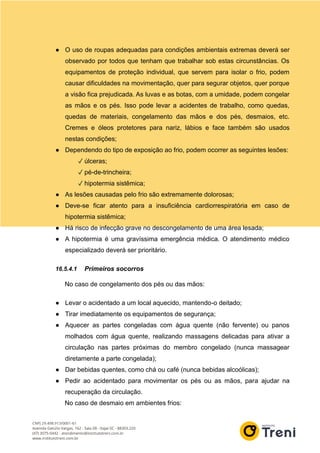 ● O uso de roupas adequadas para condições ambientais extremas deverá ser
observado por todos que tenham que trabalhar sob estas circunstâncias. Os
equipamentos de proteção individual, que servem para isolar o frio, podem
causar dificuldades na movimentação, quer para segurar objetos, quer porque
a visão fica prejudicada. As luvas e as botas, com a umidade, podem congelar
as mãos e os pés. Isso pode levar a acidentes de trabalho, como quedas,
quedas de materiais, congelamento das mãos e dos pés, desmaios, etc.
Cremes e óleos protetores para nariz, lábios e face também são usados
nestas condições;
● Dependendo do tipo de exposição ao frio, podem ocorrer as seguintes lesões:
✓ úlceras;
✓ pé-de-trincheira;
✓ hipotermia sistêmica;
● As lesões causadas pelo frio são extremamente dolorosas;
● Deve-se ficar atento para a insuficiência cardiorrespiratória em caso de
hipotermia sistêmica;
● Há risco de infecção grave no descongelamento de uma área lesada;
● A hipotermia é uma gravíssima emergência médica. O atendimento médico
especializado deverá ser prioritário.
16.5.4.1 Primeiros socorros
No caso de congelamento dos pés ou das mãos:
● Levar o acidentado a um local aquecido, mantendo-o deitado;
● Tirar imediatamente os equipamentos de segurança;
● Aquecer as partes congeladas com água quente (não fervente) ou panos
molhados com água quente, realizando massagens delicadas para ativar a
circulação nas partes próximas do membro congelado (nunca massagear
diretamente a parte congelada);
● Dar bebidas quentes, como chá ou café (nunca bebidas alcoólicas);
● Pedir ao acidentado para movimentar os pés ou as mãos, para ajudar na
recuperação da circulação.
No caso de desmaio em ambientes frios:
 