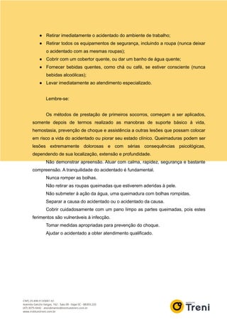 ● Retirar imediatamente o acidentado do ambiente de trabalho;
● Retirar todos os equipamentos de segurança, incluindo a roupa (nunca deixar
o acidentado com as mesmas roupas);
● Cobrir com um cobertor quente, ou dar um banho de água quente;
● Fornecer bebidas quentes, como chá ou café, se estiver consciente (nunca
bebidas alcoólicas);
● Levar imediatamente ao atendimento especializado.
Lembre-se:
Os métodos de prestação de primeiros socorros, começam a ser aplicados,
somente depois de termos realizado as manobras de suporte básico à vida,
hemostasia, prevenção de choque e assistência a outras lesões que possam colocar
em risco a vida do acidentado ou piorar seu estado clínico. Queimaduras podem ser
lesões extremamente dolorosas e com sérias consequências psicológicas,
dependendo de sua localização, extensão e profundidade.
Não demonstrar apreensão. Atuar com calma, rapidez, segurança e bastante
compreensão. A tranquilidade do acidentado é fundamental.
Nunca romper as bolhas.
Não retirar as roupas queimadas que estiverem aderidas à pele.
Não submeter à ação da água, uma queimadura com bolhas rompidas.
Separar a causa do acidentado ou o acidentado da causa.
Cobrir cuidadosamente com um pano limpo as partes queimadas, pois estes
ferimentos são vulneráveis à infecção.
Tomar medidas apropriadas para prevenção do choque.
Ajudar o acidentado a obter atendimento qualificado.
 