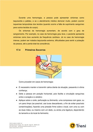 Durante uma hemorragia, a pessoa pode apresentar sintomas como
taquicardia e palidez, e se o atendimento médico demorar muito, podem ocorrer
isquemias temporárias dos tecidos (quando ocorre a falta de suprimento sanguíneo
para outros tecidos do corpo).
Os sintomas da hemorragia aumentam, de acordo com o grau de
sangramento. Por exemplo, no caso da hemorragia grau leve, o paciente apresenta
sintomas como leve aumento da frequência cardíaca. Já no caso da hemorragia
intensa, podem ser notados taquicardia extrema, dificuldades para sentir a pulsação
da pessoa, até a perda total da consciência.
17.4 Primeiros Socorros
Como proceder em casos de hemorragia:
● É necessário manter e transmitir calma diante da situação, passando à vítima
confiança;
● Deite a pessoa em posição horizontal, pois facilita a circulação sanguínea
entre o coração e o cérebro;
● Aplique sobre o corte, perfuração ou ferimento, uma compressa com gaze, ou
um pano limpo (se possível, use luvas descartáveis, a fim de evitar possíveis
contaminações), fazendo uma pressão firme sobre o local, com uma ou com
as duas mãos, ou mesmo com um dedo, ou ainda uma ligadura, dependendo
do tamanho e do local do ferimento;
 