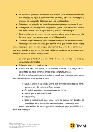 ● Se o pano ou gaze ficar encharcado com sangue, este não deve ser trocado,
mas mantido no lugar e colocado outro por cima, para não interromper o
processo de coagulação do sangue que está sendo contido;
● Continuar a compressão até que a hemorragia estanque (no mínimo 10 min.);
● Em seguida, faça uma ligadura compressiva (que é um curativo bem preso e
com certa pressão sobre a região afetada) no local da hemorragia;
● Durante todo esse processo, deve-se manter a vítima calma e acordada. Não
dar nada para comer ou para beber e mantê-la aquecida;
● Mantenha os procedimentos até a chegada do serviço médico especializado.
Hemorragia na palma da mão, por ser um local que contém muitos vasos
sanguíneos, pode provocar hemorragias abundantes. Dependendo do acidente, por
ser uma situação muito grave, que exige cuidados imediatos ou até socorro em
hospital, seguem os cuidados necessários:
● Orientar que o ferido feche fortemente a mão em um rolo de pano ou
compressas esterilizadas;
● Enfaixar a mão com uma ligadura;
● Posicionar e fixar, com ajudar de um lenço ou outro tecido, o braço da mão
acidentada, de modo a manter a mão ferida sempre levantada.
Em hemorragias nasais (sangramentos no nariz), que é causada pela ruptura
dos vasos sanguíneos da mucosa no nariz:
● Deve-se elevar a cabeça da vítima com o tronco inclinado para frente,
para que ela não acabe engolindo sangue;
● Comprimir as narinas que sangram com os dedos;
● Aplicar gelo ou compressas frias;
● Não assoar;
● Caso o sangramento não cesse, deve-se colocar um tampão, de
algodão ou gaze, de maneira a preencher bem a cavidade nasal.
Nunca deite a vítima de hemorragia nasal ou coloque qualquer substância no
local da hemorragia.
 