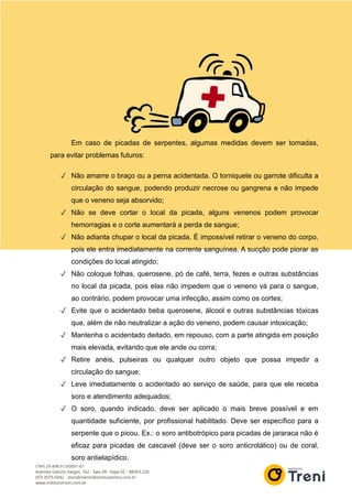 Em caso de picadas de serpentes, algumas medidas devem ser tomadas,
para evitar problemas futuros:
✓ Não amarre o braço ou a perna acidentada. O torniquete ou garrote dificulta a
circulação do sangue, podendo produzir necrose ou gangrena e não impede
que o veneno seja absorvido;
✓ Não se deve cortar o local da picada, alguns venenos podem provocar
hemorragias e o corte aumentará a perda de sangue;
✓ Não adianta chupar o local da picada. É impossível retirar o veneno do corpo,
pois ele entra imediatamente na corrente sanguínea. A sucção pode piorar as
condições do local atingido;
✓ Não coloque folhas, querosene, pó de café, terra, fezes e outras substâncias
no local da picada, pois elas não impedem que o veneno vá para o sangue,
ao contrário, podem provocar uma infecção, assim como os cortes;
✓ Evite que o acidentado beba querosene, álcool e outras substâncias tóxicas
que, além de não neutralizar a ação do veneno, podem causar intoxicação;
✓ Mantenha o acidentado deitado, em repouso, com a parte atingida em posição
mais elevada, evitando que ele ande ou corra;
✓ Retire anéis, pulseiras ou qualquer outro objeto que possa impedir a
circulação do sangue;
✓ Leve imediatamente o acidentado ao serviço de saúde, para que ele receba
soro e atendimento adequados;
✓ O soro, quando indicado, deve ser aplicado o mais breve possível e em
quantidade suficiente, por profissional habilitado. Deve ser específico para a
serpente que o picou. Ex.: o soro antibotrópico para picadas de jararaca não é
eficaz para picadas de cascavel (deve ser o soro anticrotálico) ou de coral,
soro antielapídico.
 