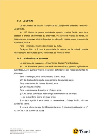2.4.1 Lei 2848/40
Lei de Omissão de Socorro – Artigo 135 do Código Penal Brasileiro – Decreto-
Lei 2848/40.
Art. 135. Deixar de prestar assistência, quando possível fazê-lo sem risco
pessoal, à criança abandonada ou extraviada, ou à pessoa inválida ou ferida, ao
desamparo ou em grave e iminente perigo; ou não pedir, nesses casos, o socorro da
autoridade pública:
Pena – detenção, de um a seis meses, ou multa.
Parágrafo Único – A pena é aumentada de metade, se da omissão resulta
lesão corporal de natureza grave, e triplicada, se resulta a morte.
2.4.2 Lei abandono de incapazes
Lei abandono de incapazes – Artigo 133 do Código Penal Brasileiro.
Art. 133. Abandonar pessoa que está sob seu cuidado, guarda, vigilância ou
autoridade, e, por qualquer motivo, incapaz de defender-se dos riscos resultantes do
abandono:
Pena — detenção, de 6 (seis) meses a 3 (três) anos.
§1º. Se do abandono resulta lesão corporal de natureza grave:
Pena — reclusão, de 1(um) a 5 (cinco) anos.
§ 2º. Se resulta a morte:
Pena — reclusão de 4 (quatro) a 12(doze) anos.
§ 3º. As penas cominadas neste artigo aumentam-se de um terço:
I — se o abandono ocorre em lugar ermo;
II — se o agente é ascendente ou descendente, cônjuge, irmão, tutor ou
curador da vítima.
III — se a vítima é maior de 60 (sessenta) anos (inciso introduzido pela Lei n°
10.161, de 1° de outubro de 2003).
 