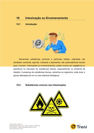 19 Intoxicação ou Envenenamento
19.1 Introdução
Numerosas substâncias químicas e partículas sólidas, originadas nas
atividades comercial, agrícola, industrial e laboratorial, são potencialmente tóxicas
para o homem. Intoxicações ou envenenamentos, podem ocorrer por negligência ou
ignorância no manuseio de substâncias tóxicas, especialmente no ambiente de
trabalho. A presença de substâncias tóxicas, estranhas ao organismo, pode levar a
graves alterações de um ou mais sistemas fisiológicos.
19.2 Substâncias comuns nas intoxicações
 