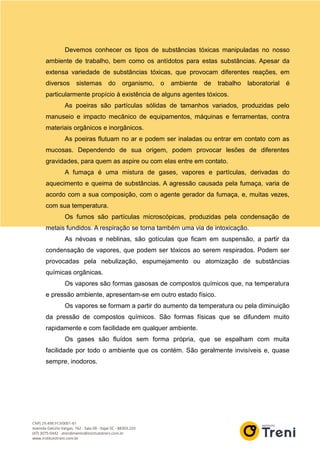 Devemos conhecer os tipos de substâncias tóxicas manipuladas no nosso
ambiente de trabalho, bem como os antídotos para estas substâncias. Apesar da
extensa variedade de substâncias tóxicas, que provocam diferentes reações, em
diversos sistemas do organismo, o ambiente de trabalho laboratorial é
particularmente propício à existência de alguns agentes tóxicos.
As poeiras são partículas sólidas de tamanhos variados, produzidas pelo
manuseio e impacto mecânico de equipamentos, máquinas e ferramentas, contra
materiais orgânicos e inorgânicos.
As poeiras flutuam no ar e podem ser inaladas ou entrar em contato com as
mucosas. Dependendo de sua origem, podem provocar lesões de diferentes
gravidades, para quem as aspire ou com elas entre em contato.
A fumaça é uma mistura de gases, vapores e partículas, derivadas do
aquecimento e queima de substâncias. A agressão causada pela fumaça, varia de
acordo com a sua composição, com o agente gerador da fumaça, e, muitas vezes,
com sua temperatura.
Os fumos são partículas microscópicas, produzidas pela condensação de
metais fundidos. A respiração se torna também uma via de intoxicação.
As névoas e neblinas, são gotículas que ficam em suspensão, a partir da
condensação de vapores, que podem ser tóxicos ao serem respirados. Podem ser
provocadas pela nebulização, espumejamento ou atomização de substâncias
químicas orgânicas.
Os vapores são formas gasosas de compostos químicos que, na temperatura
e pressão ambiente, apresentam-se em outro estado físico.
Os vapores se formam a partir do aumento da temperatura ou pela diminuição
da pressão de compostos químicos. São formas físicas que se difundem muito
rapidamente e com facilidade em qualquer ambiente.
Os gases são fluídos sem forma própria, que se espalham com muita
facilidade por todo o ambiente que os contém. São geralmente invisíveis e, quase
sempre, inodoros.
 
